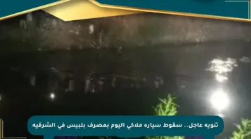 تنويه عاجل.. سقوط سيارة ملاكي اليوم بمصرف بلبيس في الشرقية